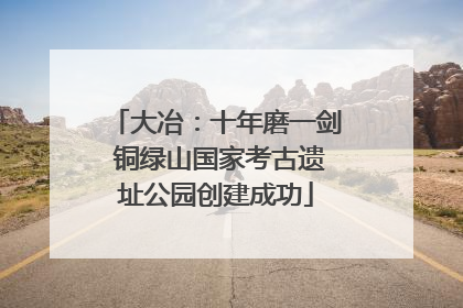 大冶：十年磨一剑 铜绿山国家考古遗址公园创建成功