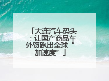大连汽车码头：让国产商品车外贸跑出全球“加速度”