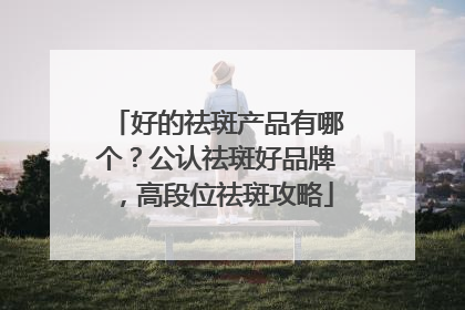 好的祛斑产品有哪个？公认祛斑好品牌，高段位祛斑攻略