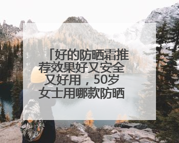 好的防晒霜推荐效果好又安全又好用，50岁女士用哪款防晒霜？