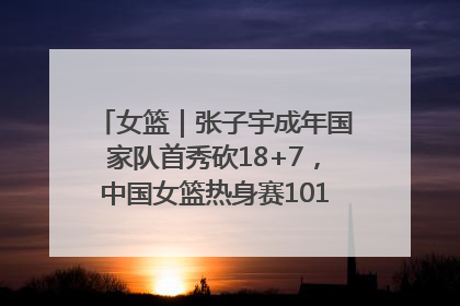 女篮｜张子宇成年国家队首秀砍18+7，中国女篮热身赛101比55大胜波黑