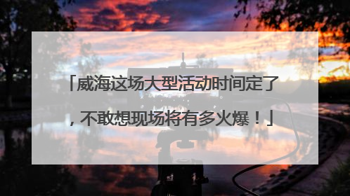 威海这场大型活动时间定了，不敢想现场将有多火爆！