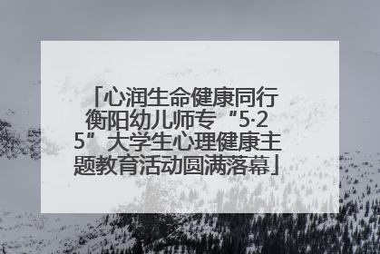 心润生命健康同行 衡阳幼儿师专“5·25”大学生心理健康主题教育活动圆满落幕