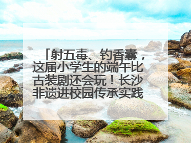 射五毒、钓香囊，这届小学生的端午比古装剧还会玩！长沙非遗进校园传承实践活动举行