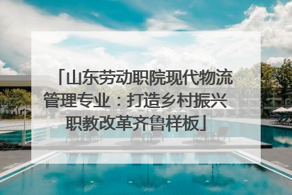 山东劳动职院现代物流管理专业：打造乡村振兴职教改革齐鲁样板