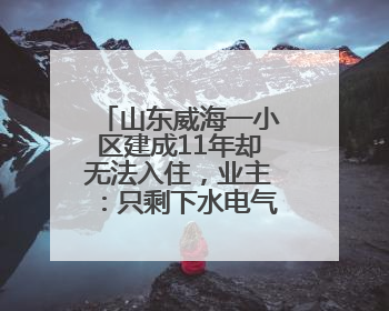 山东威海一小区建成11年却无法入住，业主：只剩下水电气没通