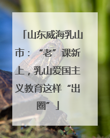 山东威海乳山市：“老”课新上，乳山爱国主义教育这样“出圈”