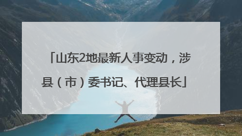 山东2地最新人事变动，涉县（市）委书记、代理县长