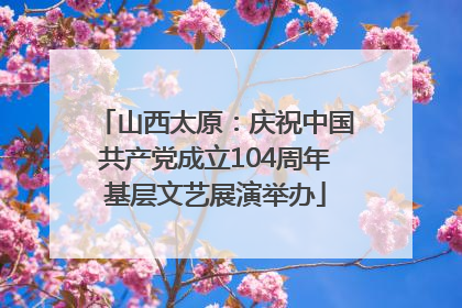 山西太原：庆祝中国共产党成立104周年基层文艺展演举办