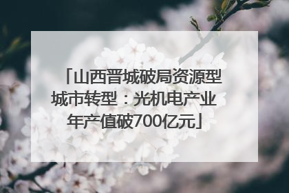 山西晋城破局资源型城市转型：光机电产业年产值破700亿元