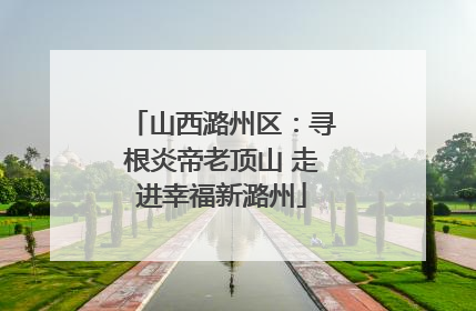 山西潞州区：寻根炎帝老顶山 走进幸福新潞州