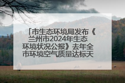 市生态环境局发布《兰州市2024年生态环境状况公报》去年全市环境空气质量达标天数301天