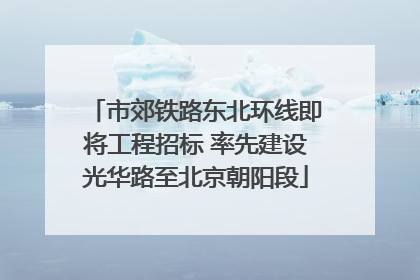 市郊铁路东北环线即将工程招标 率先建设光华路至北京朝阳段
