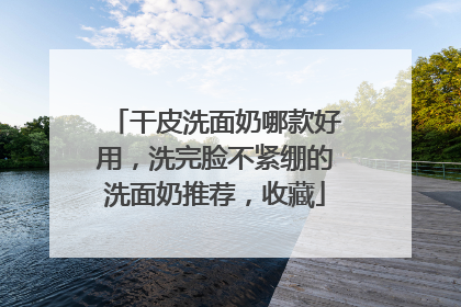 干皮洗面奶哪款好用，洗完脸不紧绷的洗面奶推荐，收藏