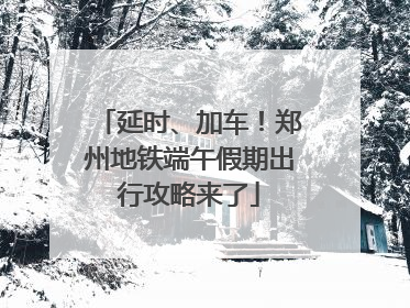 延时、加车！郑州地铁端午假期出行攻略来了