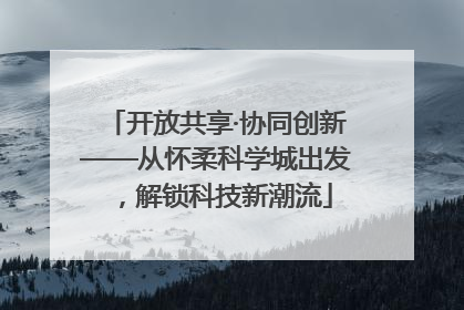 开放共享·协同创新——从怀柔科学城出发，解锁科技新潮流