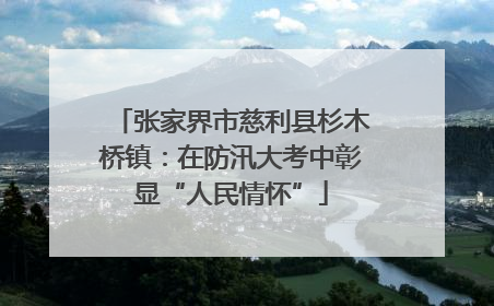张家界市慈利县杉木桥镇：在防汛大考中彰显“人民情怀”