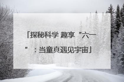 探秘科学 趣享“六一”：当童真遇见宇宙