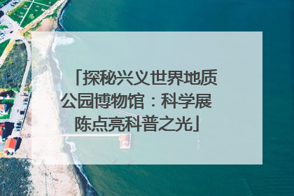 探秘兴义世界地质公园博物馆：科学展陈点亮科普之光