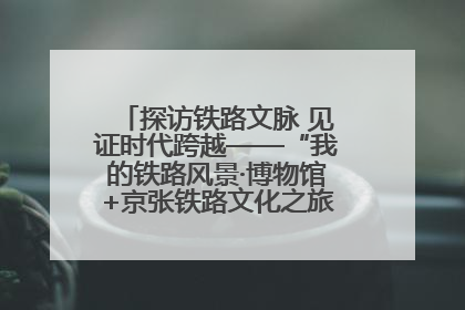 探访铁路文脉 见证时代跨越——“我的铁路风景·博物馆+京张铁路文化之旅”活动在京启动