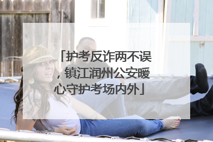 护考反诈两不误，镇江润州公安暖心守护考场内外