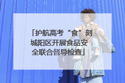 护航高考“食”刻 城阳区开展食品安全联合督导检查