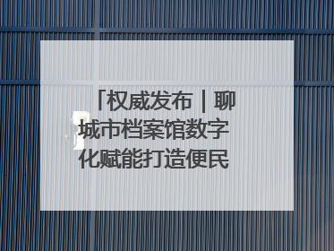 权威发布｜聊城市档案馆数字化赋能打造便民服务新模式