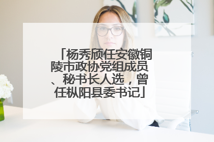 杨秀颀任安徽铜陵市政协党组成员、秘书长人选，曾任枞阳县委书记