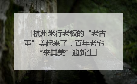 杭州米行老板的“老古董”美起来了，百年老宅“来其美”迎新生