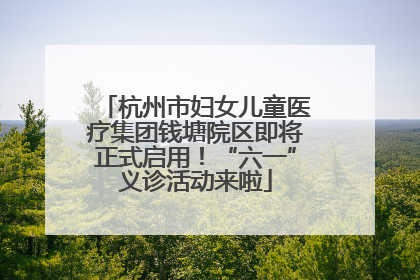 杭州市妇女儿童医疗集团钱塘院区即将正式启用！“六一”义诊活动来啦