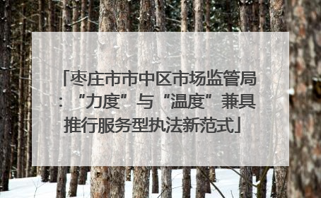 枣庄市市中区市场监管局：“力度”与“温度”兼具 推行服务型执法新范式