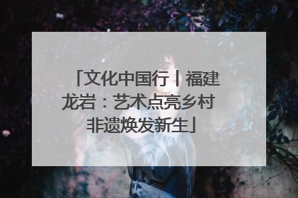 文化中国行丨福建龙岩：艺术点亮乡村 非遗焕发新生