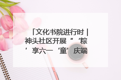 文化书院进行时｜神头社区开展“‘粽’享六一‘童’庆端午”主题系列活动
