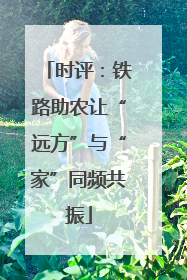时评：铁路助农让“远方”与“家”同频共振