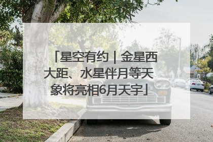 星空有约｜金星西大距、水星伴月等天象将亮相6月天宇