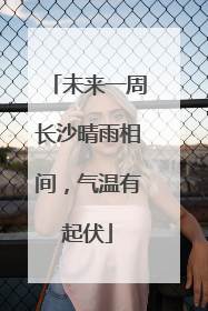 未来一周长沙晴雨相间，气温有起伏