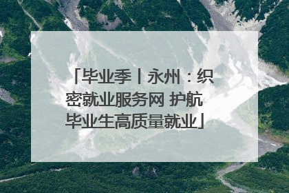 毕业季丨永州：织密就业服务网 护航毕业生高质量就业