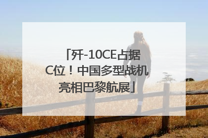 歼-10CE占据C位！中国多型战机亮相巴黎航展