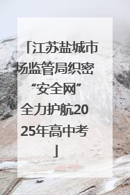 江苏盐城市场监管局织密“安全网” 全力护航2025年高中考