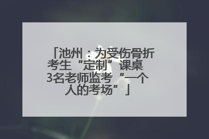 池州：为受伤骨折考生“定制”课桌 3名老师监考“一个人的考场”