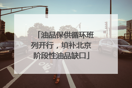 油品保供循环班列开行，填补北京阶段性油品缺口