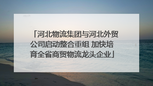 河北物流集团与河北外贸公司启动整合重组 加快培育全省商贸物流龙头企业