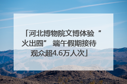 河北博物院文博体验“火出圈” 端午假期接待观众超4.6万人次