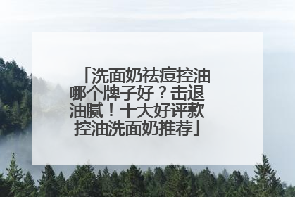 洗面奶祛痘控油哪个牌子好？击退油腻！十大好评款控油洗面奶推荐