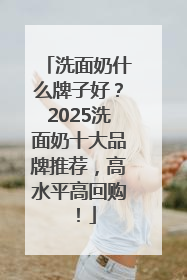 洗面奶什么牌子好？2025洗面奶十大品牌推荐，高水平高回购！