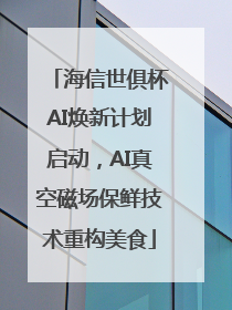海信世俱杯AI焕新计划启动，AI真空磁场保鲜技术重构美食