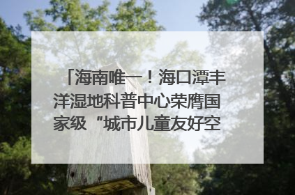 海南唯一！海口潭丰洋湿地科普中心荣膺国家级“城市儿童友好空间建设园区”称号