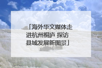海外华文媒体走进杭州桐庐 探访县域发展新图景