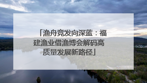 渔舟竞发向深蓝：福建渔业借渔博会解码高质量发展新路径