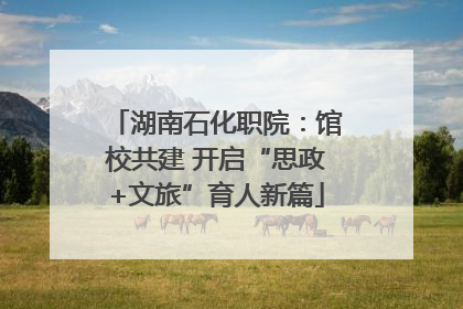 湖南石化职院：馆校共建 开启“思政+文旅”育人新篇